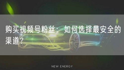 购买视频号粉丝:如何选择最安全的渠道?