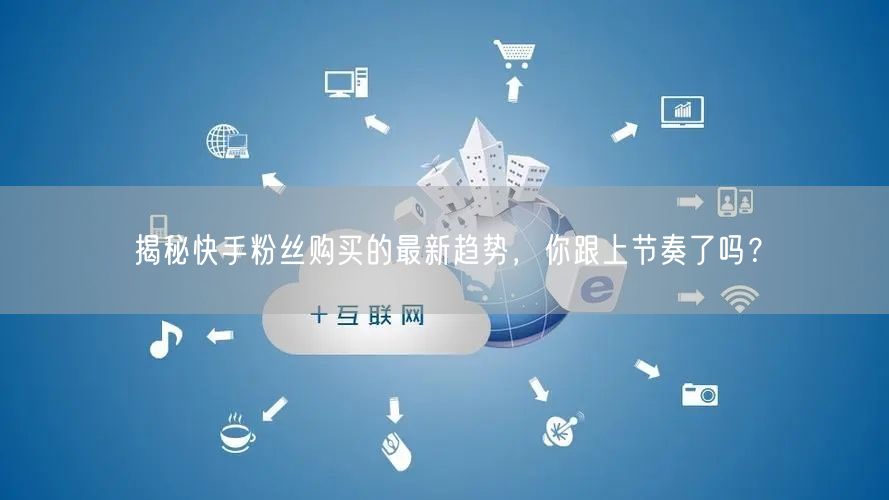 揭秘快手粉丝购买的最新趋势,你跟上节奏了吗?